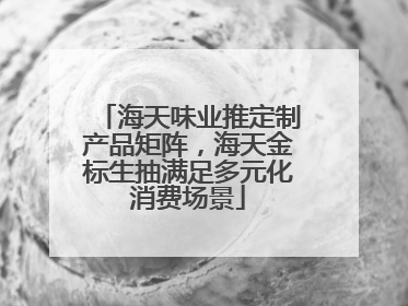 海天味业推定制产品矩阵，海天金标生抽满足多元化消费场景