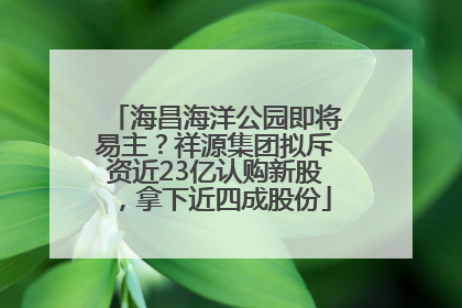 海昌海洋公园即将易主？祥源集团拟斥资近23亿认购新股，拿下近四成股份