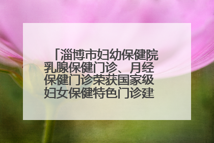 淄博市妇幼保健院乳腺保健门诊、月经保健门诊荣获国家级妇女保健特色门诊建设单位荣誉称号