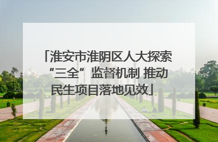 淮安市淮阴区人大探索“三全”监督机制 推动民生项目落地见效