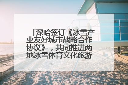 深哈签订《冰雪产业友好城市战略合作协议》，共同推进两地冰雪体育文化旅游高质量发展
