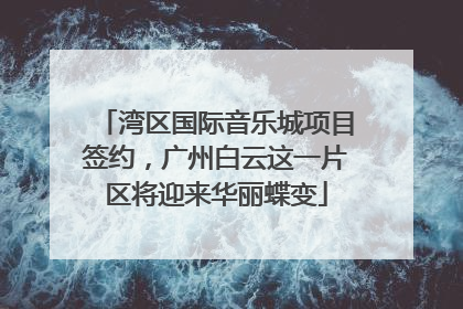 湾区国际音乐城项目签约，广州白云这一片区将迎来华丽蝶变