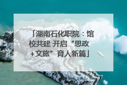 湖南石化职院：馆校共建 开启“思政+文旅”育人新篇