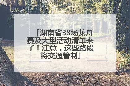 湖南省38场龙舟赛及大型活动清单来了！注意，这些路段将交通管制