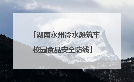 湖南永州冷水滩筑牢校园食品安全防线