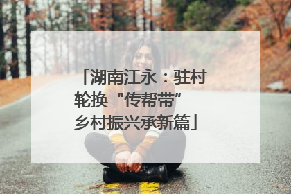 湖南江永：驻村轮换“传帮带” 乡村振兴承新篇