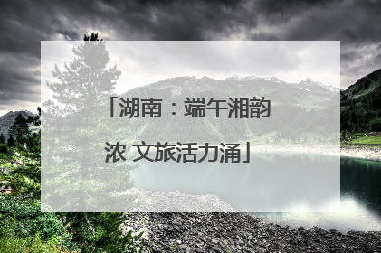 湖南：端午湘韵浓 文旅活力涌
