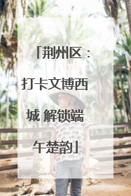 荆州区：打卡文博西城 解锁端午楚韵