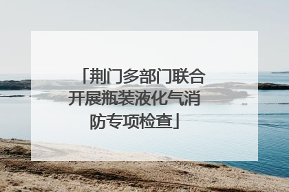 荆门多部门联合开展瓶装液化气消防专项检查
