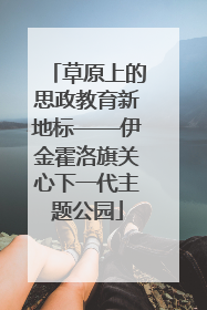 草原上的思政教育新地标——伊金霍洛旗关心下一代主题公园