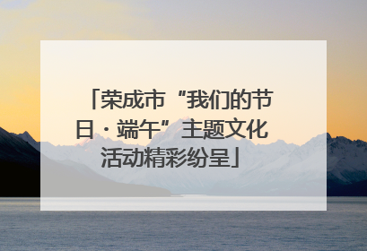荣成市“我们的节日・端午”主题文化活动精彩纷呈