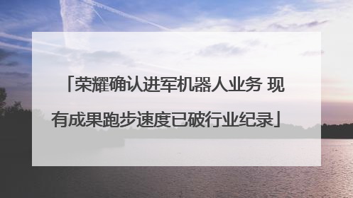 荣耀确认进军机器人业务 现有成果跑步速度已破行业纪录