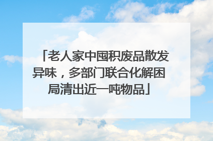 老人家中囤积废品散发异味，多部门联合化解困局清出近一吨物品