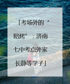 考场外的“陪烤”：济南七中考点外家长静等学子