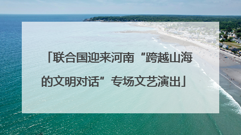 联合国迎来河南“跨越山海的文明对话”专场文艺演出