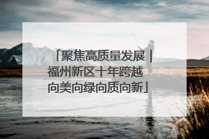 聚焦高质量发展｜福州新区十年跨越 向美向绿向质向新