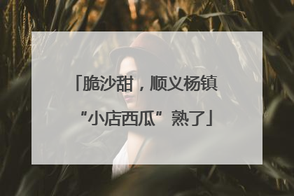 脆沙甜，顺义杨镇“小店西瓜”熟了