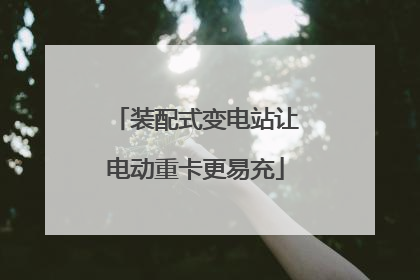 装配式变电站让电动重卡更易充