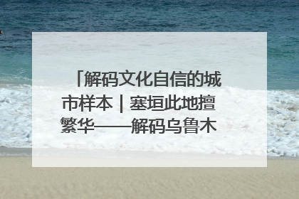 解码文化自信的城市样本｜塞垣此地擅繁华——解码乌鲁木齐的文化自信样本