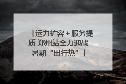 运力扩容＋服务提质 郑州站全力迎战暑期“出行热”