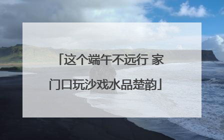 这个端午不远行 家门口玩沙戏水品楚韵