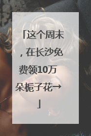 这个周末，在长沙免费领10万朵栀子花→