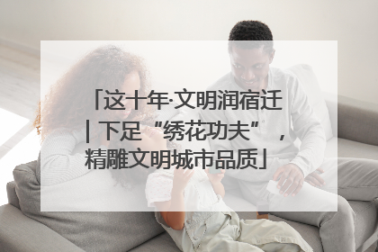 这十年·文明润宿迁｜下足“绣花功夫”，精雕文明城市品质