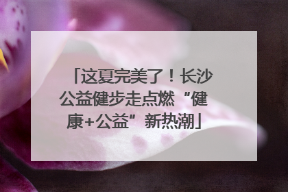 这夏完美了！长沙公益健步走点燃“健康+公益”新热潮