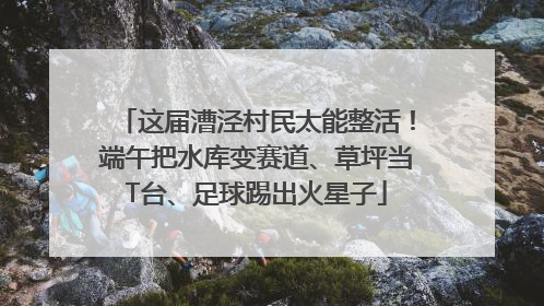 这届漕泾村民太能整活！端午把水库变赛道、草坪当T台、足球踢出火星子