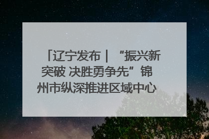 辽宁发布｜“振兴新突破 决胜勇争先”锦州市纵深推进区域中心城市建设 打造高质量发展新增长极