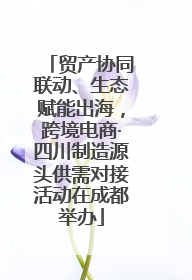 贸产协同联动、生态赋能出海，跨境电商·四川制造源头供需对接活动在成都举办