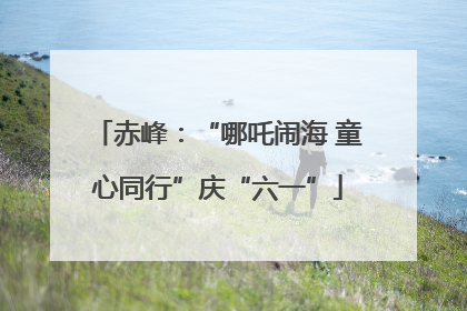 赤峰：“哪吒闹海 童心同行”庆“六一”
