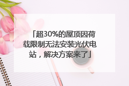 超30%的屋顶因荷载限制无法安装光伏电站，解决方案来了