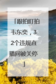 跟拍盯拍韦东奕，32个违规直播间被关停