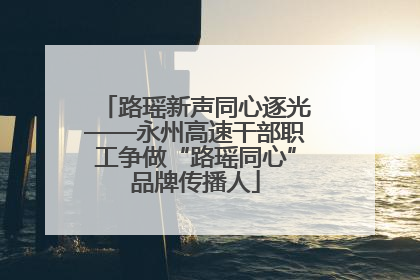 路瑶新声同心逐光——永州高速干部职工争做“路瑶同心”品牌传播人