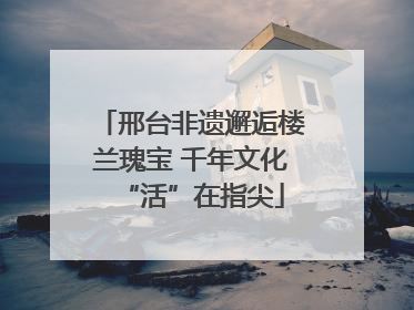 邢台非遗邂逅楼兰瑰宝 千年文化“活”在指尖