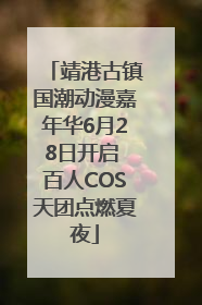 靖港古镇国潮动漫嘉年华6月28日开启 百人COS天团点燃夏夜