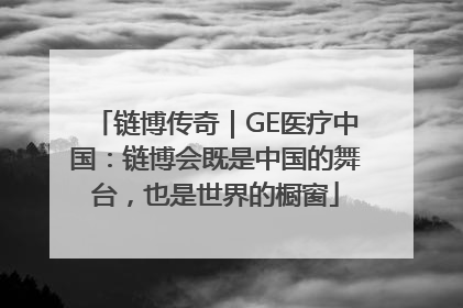 链博传奇｜GE医疗中国：链博会既是中国的舞台，也是世界的橱窗