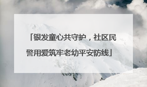 银发童心共守护，社区民警用爱筑牢老幼平安防线