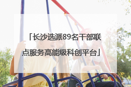 长沙选派89名干部联点服务高能级科创平台