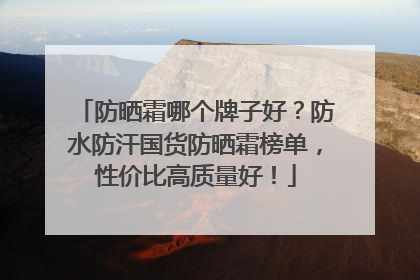 防晒霜哪个牌子好？防水防汗国货防晒霜榜单，性价比高质量好！