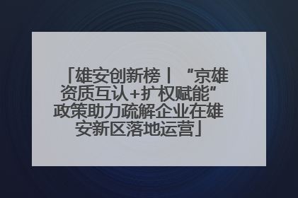 雄安创新榜丨“京雄资质互认+扩权赋能”政策助力疏解企业在雄安新区落地运营