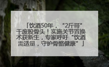 饮酒50年，“2斤哥”干废股骨头！实施关节置换术获新生，专家呼吁“饮酒需适量，守护骨骼健康”
