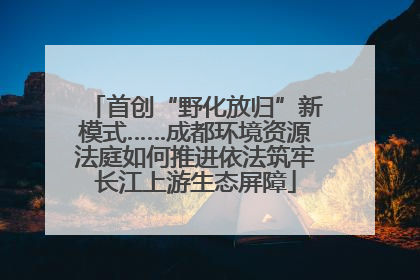 首创“野化放归”新模式……成都环境资源法庭如何推进依法筑牢长江上游生态屏障
