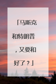 马斯克和特朗普，又要和好了？