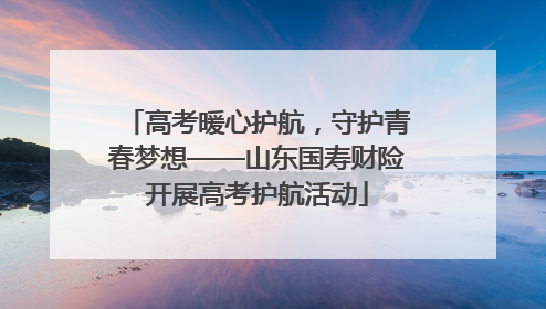 高考暖心护航，守护青春梦想——山东国寿财险开展高考护航活动