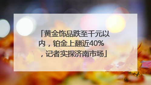 黄金饰品跌至千元以内，铂金上翻近40%，记者实探济南市场