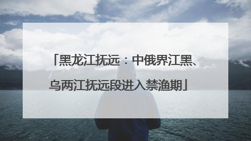 黑龙江抚远：中俄界江黑、乌两江抚远段进入禁渔期