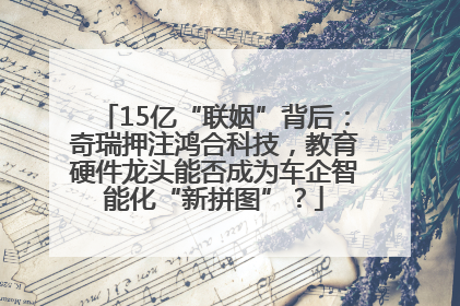 15亿“联姻”背后：奇瑞押注鸿合科技，教育硬件龙头能否成为车企智能化“新拼图”？