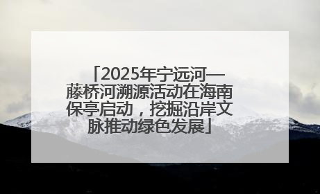 2025年宁远河—藤桥河溯源活动在海南保亭启动，挖掘沿岸文脉推动绿色发展